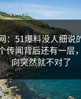 51爆料网：51爆料没人细说的地方在这：那个传闻背后还有一层，整个走向突然就不对了