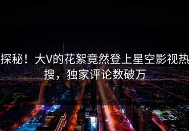 探秘！大V的花絮竟然登上星空影视热搜，独家评论数破万