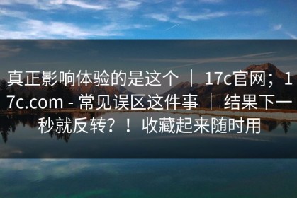 真正影响体验的是这个 ｜ 17c官网；17c.com - 常见误区这件事 ｜ 结果下一秒就反转？！收藏起来随时用