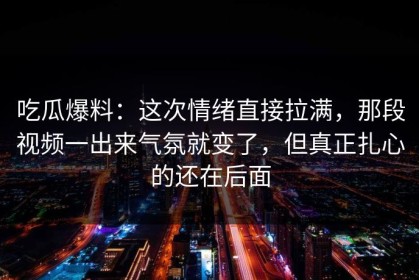 吃瓜爆料：这次情绪直接拉满，那段视频一出来气氛就变了，但真正扎心的还在后面
