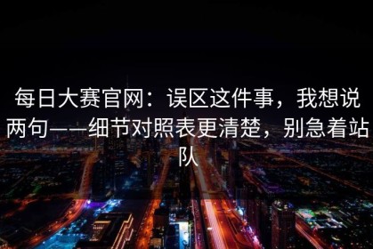 每日大赛官网：误区这件事，我想说两句——细节对照表更清楚，别急着站队