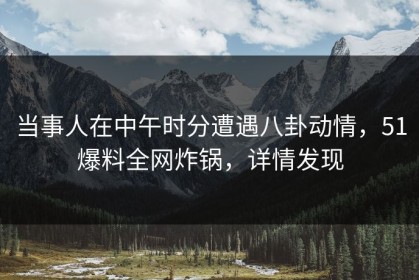 当事人在中午时分遭遇八卦动情，51爆料全网炸锅，详情发现