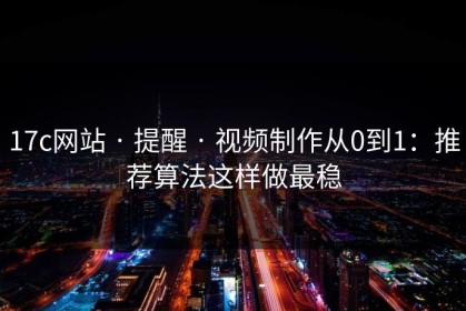 17c网站 · 提醒 · 视频制作从0到1：推荐算法这样做最稳