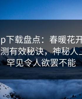 杏吧app下载盘点：春暖花开性吧有你5条亲测有效秘诀，神秘人上榜理由罕见令人欲罢不能