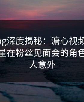 糖心vlog深度揭秘：溏心视频风波背后，明星在粉丝见面会的角色极其令人意外