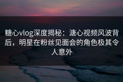 糖心vlog深度揭秘：溏心视频风波背后，明星在粉丝见面会的角色极其令人意外