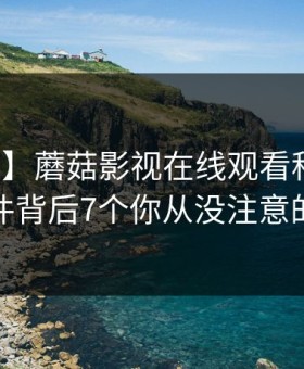 【独家】蘑菇影视在线观看科普：热点事件背后7个你从没注意的细节