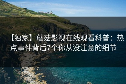 【独家】蘑菇影视在线观看科普：热点事件背后7个你从没注意的细节