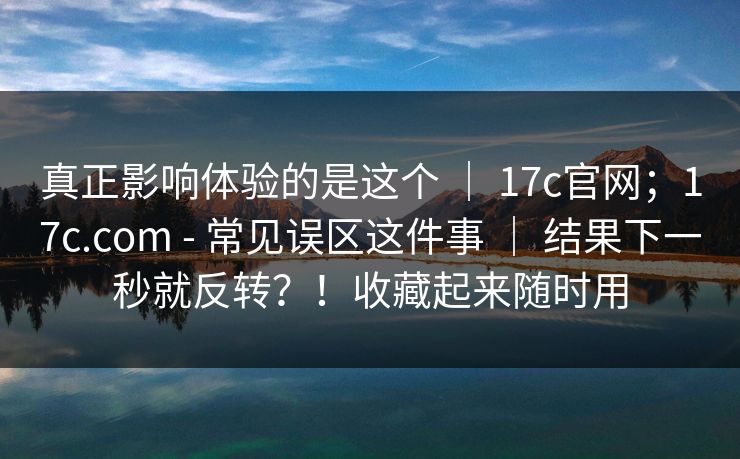真正影响体验的是这个 ｜ 17c官网；17c.com - 常见误区这件事 ｜ 结果下一秒就反转？！收藏起来随时用
