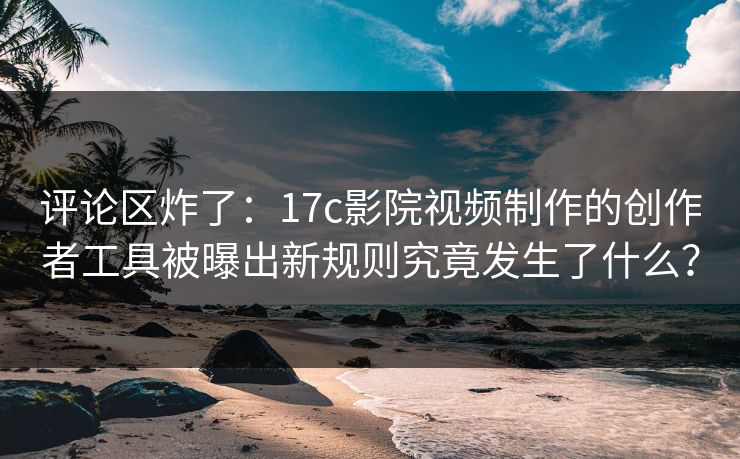 评论区炸了:17c影院视频制作的创作者工具被曝出新规则究竟发生了什么? 评论区炸了:17c影院视频制作的创作者工具被曝出新规则究竟发生了什么?