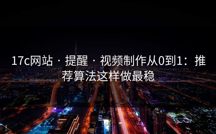 17c网站 · 提醒 · 视频制作从0到1：推荐算法这样做最稳