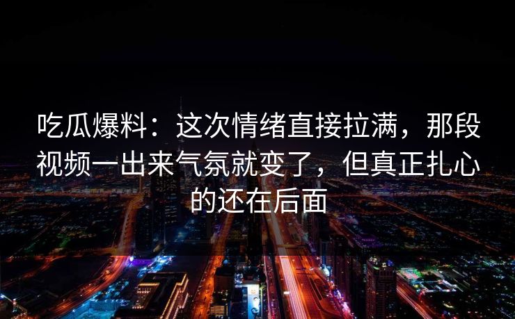 吃瓜爆料：这次情绪直接拉满，那段视频一出来气氛就变了，但真正扎心的还在后面